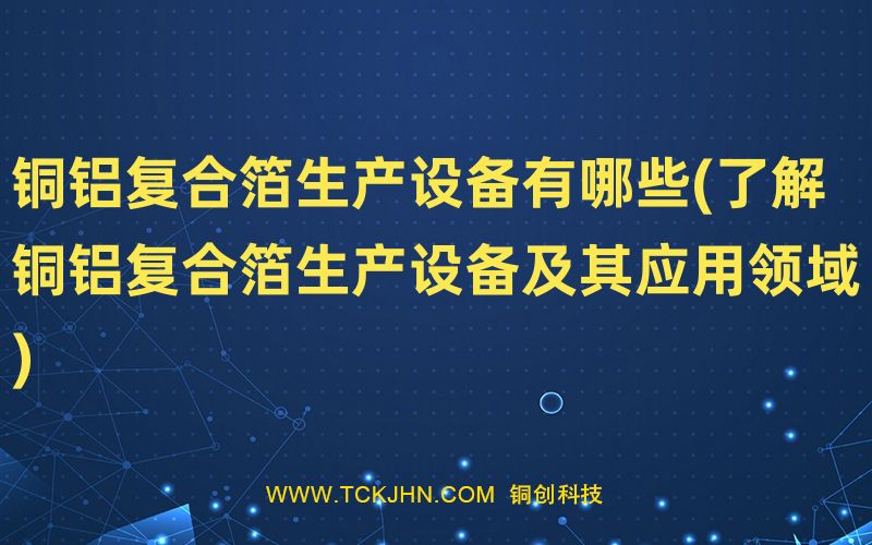 銅鋁復(fù)合箔生產(chǎn)設(shè)備有哪些(了解銅鋁復(fù)合箔生產(chǎn)設(shè)備及